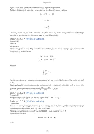 Wynika stąd, że w tym konkursie można było uzyskać 47 punktów.
Załóżmy, że zawodnik startujący w tym konkursie zdobył 63 punkty. Wtedy
8x − 3(10 − x) = 63
11x = 93
x =
93
11
.
Uzyskany wynik nie jest liczbą naturalną, stąd nie może być liczbą celnych rzutów. Wobec tego,
startując w tym konkursie, nie można było uzyskać 63 punktów.
Zadanie 2.5.3.7 (Wróć do zadania)
Odpowiedź
10,40 zł
Rozwiązanie
Oznaczamy przez x cenę 1 kg cukierków czekoladowych, zaś przez y cenę 1 kg cukierków toffi.
Otrzymujemy układ równań
{
3x + 5y = 8 ? 9,50
5x + 3y = 8 ? 10,50
.
A zatem
{
x = 12
y = 8
.
Wynika stąd, że cena 1 kg cukierków czekoladowych jest równa 12 zł, a cena 1 kg cukierków toffi
to 8 zł.
Gdyby połączyć 3 kg takich cukierków czekoladowych i 2 kg takich cukierków toffi, to jeden kilo-
gram otrzymanej mieszanki kosztowałby
(3 ? 12 + 2 ? 8)
3 + 2
= 10,40 zł.
Zadanie 2.5.3.8 (Wróć do zadania)
Odpowiedź
w ciągu doby spotykają się (tak jest np. o godzinie 12.00) 22 razy
Zadanie 2.5.3.9 (Wróć do zadania)
Odpowiedź
Przez x oznaczamy liczbę pięciocyfrową, utworzoną przez pięć pierwszych (patrząc od prawej) cyfr
zapisu dziesiętnego pierwszej liczby sześciocyfrowej.
Wtedy pierwsza liczba sześciocyfrowa to 400000 + x, a druga to 10x + 4.
Zapisujemy równanie
400000 + x = 4(10x + 4),
skąd
Odpowiedzi
889
 