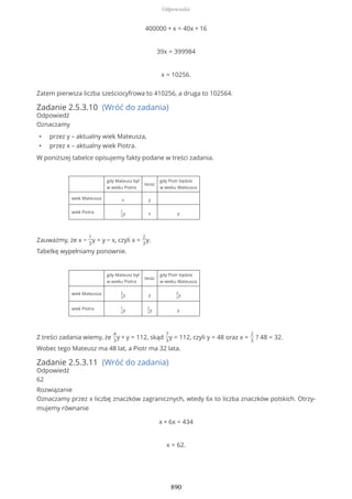 400000 + x = 40x + 16
39x = 399984
x = 10256.
Zatem pierwsza liczba sześciocyfrowa to 410256, a druga to 102564.
Zadanie 2.5.3.10 (Wróć do zadania)
Odpowiedź
Oznaczamy
• przez y – aktualny wiek Mateusza,
• przez x – aktualny wiek Piotra.
W poniższej tabelce opisujemy fakty podane w treści zadania.
gdy Mateusz był
w wieku Piotra
teraz
gdy Piotr będzie
w wieku Mateusza
wiek Mateusza x y
wiek Piotra 1
3
y x y
Zauważmy, że x −
1
3
y = y − x, czyli x =
2
3
y.
Tabelkę wypełniamy ponownie.
gdy Mateusz był
w wieku Piotra
teraz
gdy Piotr będzie
w wieku Mateusza
wiek Mateusza 2
3
y y
4
3
y
wiek Piotra 1
3
y
2
3
y y
Z treści zadania wiemy, że
4
3
y + y = 112, skąd
7
3
y = 112, czyli y = 48 oraz x =
2
3
? 48 = 32.
Wobec tego Mateusz ma 48 lat, a Piotr ma 32 lata.
Zadanie 2.5.3.11 (Wróć do zadania)
Odpowiedź
62
Rozwiązanie
Oznaczamy przez x liczbę znaczków zagranicznych, wtedy 6x to liczba znaczków polskich. Otrzy-
mujemy równanie
x + 6x = 434
x = 62.
Odpowiedzi
890
 