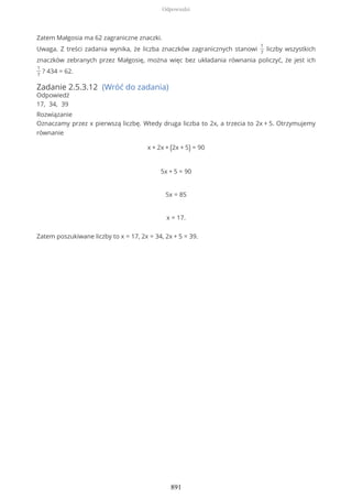 Zatem Małgosia ma 62 zagraniczne znaczki.
Uwaga. Z treści zadania wynika, że liczba znaczków zagranicznych stanowi
1
7
liczby wszystkich
znaczków zebranych przez Małgosię, można więc bez układania równania policzyć, że jest ich
1
7
? 434 = 62.
Zadanie 2.5.3.12 (Wróć do zadania)
Odpowiedź
17, 34, 39
Rozwiązanie
Oznaczamy przez x pierwszą liczbę. Wtedy druga liczba to 2x, a trzecia to 2x + 5. Otrzymujemy
równanie
x + 2x + (2x + 5) = 90
5x + 5 = 90
5x = 85
x = 17.
Zatem poszukiwane liczby to x = 17, 2x = 34, 2x + 5 = 39.
Odpowiedzi
891
 