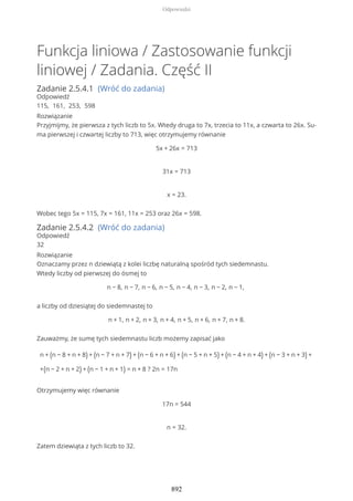 Funkcja liniowa / Zastosowanie funkcji
liniowej / Zadania. Część II
Zadanie 2.5.4.1 (Wróć do zadania)
Odpowiedź
115, 161, 253, 598
Rozwiązanie
Przyjmijmy, że pierwsza z tych liczb to 5x. Wtedy druga to 7x, trzecia to 11x, a czwarta to 26x. Su-
ma pierwszej i czwartej liczby to 713, więc otrzymujemy równanie
5x + 26x = 713
31x = 713
x = 23.
Wobec tego 5x = 115, 7x = 161, 11x = 253 oraz 26x = 598.
Zadanie 2.5.4.2 (Wróć do zadania)
Odpowiedź
32
Rozwiązanie
Oznaczamy przez n dziewiątą z kolei liczbę naturalną spośród tych siedemnastu.
Wtedy liczby od pierwszej do ósmej to
n − 8, n − 7, n − 6, n − 5, n − 4, n − 3, n − 2, n − 1,
a liczby od dziesiątej do siedemnastej to
n + 1, n + 2, n + 3, n + 4, n + 5, n + 6, n + 7, n + 8.
Zauważmy, że sumę tych siedemnastu liczb możemy zapisać jako
n + (n − 8 + n + 8) + (n − 7 + n + 7) + (n − 6 + n + 6) + (n − 5 + n + 5) + (n − 4 + n + 4) + (n − 3 + n + 3) +
+(n − 2 + n + 2) + (n − 1 + n + 1) = n + 8 ? 2n = 17n
Otrzymujemy więc równanie
17n = 544
n = 32.
Zatem dziewiąta z tych liczb to 32.
Odpowiedzi
892
 