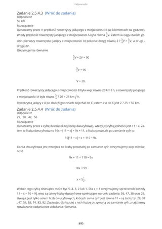 Zadanie 2.5.4.3 (Wróć do zadania)
Odpowiedź
50 km
Rozwiązanie
Oznaczamy przez V prędkość rowerzysty jadącego z miejscowości B (w kilometrach na godzinę).
Wtedy prędkość rowerzysty jadącego z miejscowości A była równa
5
4
V. Zatem w ciągu dwóch go-
dzin pierwszy rowerzysta (jadący z miejscowości A) pokonał drogę równą 2 ?
5
4
V =
5
2
V, a drugi –
drogę 2V.
Otrzymujemy równanie
5
2
V + 2V = 90
9
2
V = 90
V = 20.
Prędkość rowerzysty jadącego z miejscowości B była więc równa 20 km / h, a rowerzysty jadącego
z miejscowości A była równa
5
4
? 20 = 25 km / h.
Rowerzysta jadący z A po dwóch godzinach dojechał do C, zatem z A do C jest 2 ? 25 = 50 km.
Zadanie 2.5.4.4 (Wróć do zadania)
Odpowiedź
29, 38, 47, 56
Rozwiązanie
Oznaczamy przez x cyfrę dziesiątek tej liczby dwucyfrowej, wtedy jej cyfrą jedności jest 11 − x. Za-
tem ta liczba dwucyfrowa to 10x + (11 − x) = 9x + 11, a liczba powstała po zamianie cyfr to
10(11 − x) + x = 110 − 9x.
Liczba dwucyfrowa jest mniejsza od liczby powstałej po zamianie cyfr, otrzymujemy więc nierów-
ność
9x + 11 < 110 − 9x
18x < 99
x < 5
1
2
.
Wobec tego cyfrą dziesiątek może być 5, 4, 3, 2 lub 1. Dla x = 1 otrzymujemy sprzeczność (wtedy
11 − x = 10 > 9), więc są cztery liczby dwucyfrowe spełniające warunki zadania: 56, 47, 38 oraz 29.
Uwaga. Jest tylko osiem liczb dwucyfrowych, których suma cyfr jest równa 11 – są to liczby: 29, 38
, 47, 56, 65, 74, 83, 92. Zapisując dla każdej z nich liczbę otrzymaną po zamianie cyfr, znajdziemy
rozwiązanie zadania bez układania równania.
Odpowiedzi
893
 