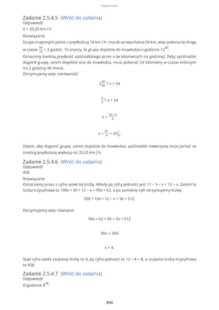 Zadanie 2.5.4.5 (Wróć do zadania)
Odpowiedź
V > 20,25 km / h
Rozwiązanie
Grupa znajomych jedzie z prędkością 18 km / h i ma do przejechania 54 km, więc pokona tę drogę
w czasie
54
18
= 3 godzin. To znaczy, że grupa dojedzie do Inowłodza o godzinie 12
00
.
Oznaczmy średnią prędkość spóźnialskiego przez x (w kilometrach na godzinę). Żeby spóźnialski
dogonił grupę, zanim dojedzie ona do Inowłodza, musi pokonać 54 kilometry w czasie krótszym
niż 2 godziny 40 minut.
Otrzymujemy więc nierówność
2
40
60
? x > 54
8
3
? x > 54
x >
54 ? 3
8
x >
81
4
= 20
1
4
.
Zatem, aby dogonić grupę, zanim dojedzie do Inowłodza, spóźnialski rowerzysta musi jechać ze
średnią prędkością większą niż 20,25 km / h.
Zadanie 2.5.4.6 (Wróć do zadania)
Odpowiedź
458
Rozwiązanie
Oznaczamy przez x cyfrę setek tej liczby. Wtedy jej cyfrą jedności jest 17 − 5 − x = 12 − x. Zatem ta
liczba trzycyfrowa to 100x + 50 + 12 − x = 99x + 62, a po zamianie cyfr otrzymujemy liczbę
500 + 10x + 12 − x = 9x + 512.
Otrzymujemy więc równanie
99x + 62 + 90 = 9x + 512
90x = 360
x = 4.
Stąd cyfra setek szukanej liczby to 4, jej cyfra jedności to 12 − 4 = 8, a szukana liczba trzycyfrowa
to 458.
Zadanie 2.5.4.7 (Wróć do zadania)
Odpowiedź
O godzinie 8
48
.
Odpowiedzi
894
 