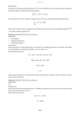 Rozwiązanie
Zauważmy, że Janek szedł z prędkością 5 km / h przez 2 godziny i 24 minuty do miejsca, w którym
Franek go dogonił. Pokonał więc drogę długości
2
24
60
? 5 =
12
5
? 5 = 12 km.
Franek pokonał te 12 km, jadąc na rowerze przez 36 minut, zatem jego prędkość była równa
12
36
60
= 12 ?
5
3
= 20
km
h
.
Zatem 20 km drogi z domu do babci Franek pokonał przez godzinę. Skoro wyjechał o godzinie 7
48
, to u babci będzie o godzinie 8
48
.
Zadanie 2.5.4.8 (Wróć do zadania)
Odpowiedź
• setek było 6
• pięćdziesiątki były 3
• dwudziestek było 11
Rozwiązanie
Oznaczamy przez x liczbę banknotów o nominale 50 zł, wtedy banknotów o nominale 100 zł było
2x, a banknotów o nominale 20 zł było x + 2x + 2, czyli 3x + 2.
Otrzymujemy równanie
2x ? 100 + x ? 50 + (3x + 2) ? 20 = 970
200x + 50x + 60x + 40 = 970
310x = 930
x = 3.
Zatem były 3 banknoty o nominale 50 zł, sześć banknotów o nominale 100 zł i jedenaście bank-
notów o nominale 20 zł.
Zadanie 2.5.4.9 (Wróć do zadania)
Odpowiedź
472
Rozwiązanie
Oznaczmy daną liczbę trzycyfrową przez x. Wtedy po dopisaniu do niej na końcu (z prawej strony)
cyfry 9 otrzymamy liczbę 10x + 9.
Otrzymujemy równanie
10x + 9 = x + 4257
9x = 4248
Odpowiedzi
895
 