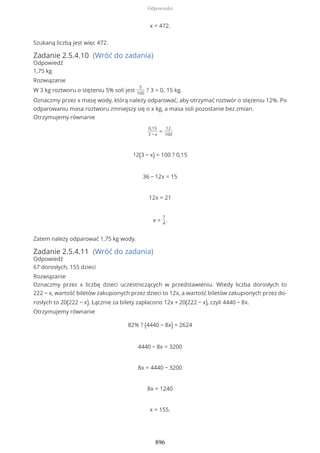 x = 472.
Szukaną liczbą jest więc 472.
Zadanie 2.5.4.10 (Wróć do zadania)
Odpowiedź
1,75 kg
Rozwiązanie
W 3 kg roztworu o stężeniu 5% soli jest
5
100
? 3 = 0, 15 kg.
Oznaczmy przez x masę wody, którą należy odparować, aby otrzymać roztwór o stężeniu 12%. Po
odparowaniu masa roztworu zmniejszy się o x kg, a masa soli pozostanie bez zmian.
Otrzymujemy równanie
0,15
3 − x
=
12
100
12(3 − x) = 100 ? 0,15
36 − 12x = 15
12x = 21
x =
7
4
.
Zatem należy odparować 1,75 kg wody.
Zadanie 2.5.4.11 (Wróć do zadania)
Odpowiedź
67 dorosłych, 155 dzieci
Rozwiązanie
Oznaczmy przez x liczbę dzieci uczestniczących w przedstawieniu. Wtedy liczba dorosłych to
222 − x, wartość biletów zakupionych przez dzieci to 12x, a wartość biletów zakupionych przez do-
rosłych to 20(222 − x). Łącznie za bilety zapłacono 12x + 20(222 − x), czyli 4440 − 8x.
Otrzymujemy równanie
82% ? (4440 − 8x) = 2624
4440 − 8x = 3200
8x = 4440 − 3200
8x = 1240
x = 155.
Odpowiedzi
896
 