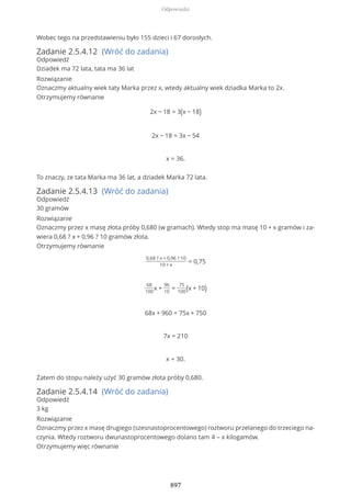 Wobec tego na przedstawieniu było 155 dzieci i 67 dorosłych.
Zadanie 2.5.4.12 (Wróć do zadania)
Odpowiedź
Dziadek ma 72 lata, tata ma 36 lat
Rozwiązanie
Oznaczmy aktualny wiek taty Marka przez x, wtedy aktualny wiek dziadka Marka to 2x.
Otrzymujemy równanie
2x − 18 = 3(x − 18)
2x − 18 = 3x − 54
x = 36.
To znaczy, ze tata Marka ma 36 lat, a dziadek Marka 72 lata.
Zadanie 2.5.4.13 (Wróć do zadania)
Odpowiedź
30 gramów
Rozwiązanie
Oznaczmy przez x masę złota próby 0,680 (w gramach). Wtedy stop ma masę 10 + x gramów i za-
wiera 0,68 ? x + 0,96 ? 10 gramów złota.
Otrzymujemy równanie
0,68 ? x + 0,96 ? 10
10 + x
= 0,75
68
100
x +
96
10
=
75
100(x + 10)
68x + 960 = 75x + 750
7x = 210
x = 30.
Zatem do stopu należy użyć 30 gramów złota próby 0,680.
Zadanie 2.5.4.14 (Wróć do zadania)
Odpowiedź
3 kg
Rozwiązanie
Oznaczmy przez x masę drugiego (szesnastoprocentowego) roztworu przelanego do trzeciego na-
czynia. Wtedy roztworu dwunastoprocentowego dolano tam 4 – x kilogamów.
Otrzymujemy więc równanie
Odpowiedzi
897
 