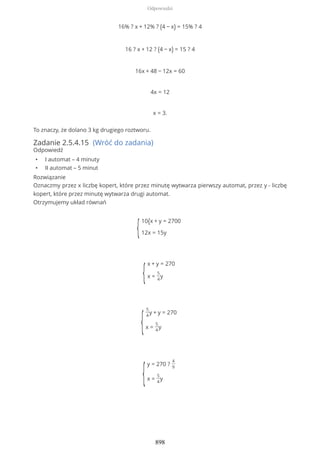 16% ? x + 12% ? (4 − x) = 15% ? 4
16 ? x + 12 ? (4 − x) = 15 ? 4
16x + 48 − 12x = 60
4x = 12
x = 3.
To znaczy, że dolano 3 kg drugiego roztworu.
Zadanie 2.5.4.15 (Wróć do zadania)
Odpowiedź
• I automat – 4 minuty
• II automat – 5 minut
Rozwiązanie
Oznaczmy przez x liczbę kopert, które przez minutę wytwarza pierwszy automat, przez y - liczbę
kopert, które przez minutę wytwarza drugi automat.
Otrzymujemy układ równań
{
10{x + y = 2700
12x = 15y
{
x + y = 270
x =
5
4
y
{
5
4
y + y = 270
x =
5
4
y
{
y = 270 ?
4
9
x =
5
4
y
Odpowiedzi
898
 