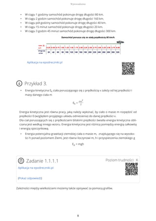 • W ciągu 1 godziny samochód pokonuje drogę długości 80 km.
• W ciągu 2 godzin samochód pokonuje drogę długości 160 km.
• W ciągu pół godziny samochód pokonuje drogę długości 40 km.
• W ciągu 15 minut samochód pokonuje drogę długości 20 km.
• W ciągu 3 godzin 45 minut samochód pokonuje drogę długości 300 km.
Aplikacja na epodreczniki.pl
Przykład 3.
• Energia kinetyczna Ek ciała poruszającego się z prędkością v zależy od tej prędkości i
masy danego ciała m
Ek =
mv
2
2
Energia kinetyczna jest równa pracy, jaką należy wykonać, by ciało o masie m rozpędzić od
prędkości 0 (względem przyjętego układu odniesienia) do danej prędkości v.
Dla ciał poruszających się z prędkościami bliskimi prędkości światła energia kinetyczna obli-
czana jest według innego wzoru. Energia kinetyczna jest różnicą pomiędzy energią całkowitą
i energią spoczynkową.
• Energia potencjalna grawitacji ziemskiej ciała o masie m, znajdującego się na wysoko-
ści h ponad poziomem Ziemi, jest równa iloczynowi m, h i przyspieszenia ziemskiego g
Ep = mgh
Poziom trudności: KZadanie 1.1.1.1
Aplikacja na epodreczniki.pl
(Pokaż odpowiedź)
Zależności między wielkościami możemy także opisywać za pomocą grafów.
Wprowadzenie
8
 