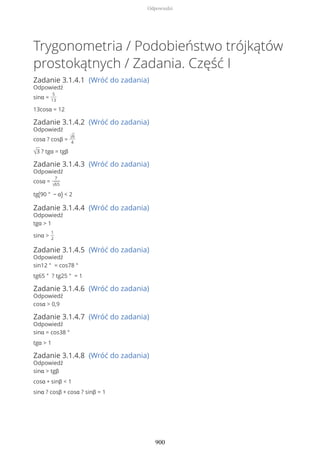Trygonometria / Podobieństwo trójkątów
prostokątnych / Zadania. Część I
Zadanie 3.1.4.1 (Wróć do zadania)
Odpowiedź
sinα =
5
13
13cosα = 12
Zadanie 3.1.4.2 (Wróć do zadania)
Odpowiedź
cosα ? cosβ = √6
4
√3 ? tgα = tgβ
Zadanie 3.1.4.3 (Wróć do zadania)
Odpowiedź
cosα =
7
√65
tg(90 ° − α) < 2
Zadanie 3.1.4.4 (Wróć do zadania)
Odpowiedź
tgα > 1
sinα >
1
2
Zadanie 3.1.4.5 (Wróć do zadania)
Odpowiedź
sin12 ° = cos78 °
tg65 ° ? tg25 ° = 1
Zadanie 3.1.4.6 (Wróć do zadania)
Odpowiedź
cosα > 0,9
Zadanie 3.1.4.7 (Wróć do zadania)
Odpowiedź
sinα = cos38 °
tgα > 1
Zadanie 3.1.4.8 (Wróć do zadania)
Odpowiedź
sinα > tgβ
cosα + sinβ < 1
sinα ? cosβ + cosα ? sinβ = 1
Odpowiedzi
900
 
