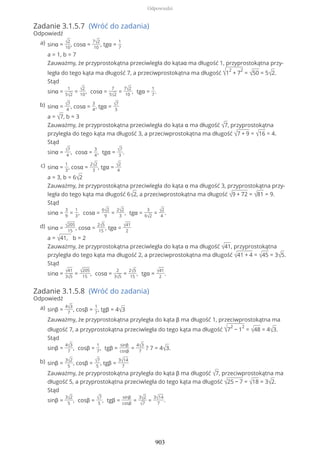 Zadanie 3.1.5.7 (Wróć do zadania)
Odpowiedź
Zadanie 3.1.5.8 (Wróć do zadania)
Odpowiedź
sinα = √2
10
, cosα =
7√2
10
, tgα =
1
7
a = 1, b = 7
Zauważmy, że przyprostokątna przeciwległa do kątaα ma długość 1, przyprostokątna przy-
legła do tego kąta ma długość 7, a przeciwprostokątna ma długość √1
2
+ 7
2
= √50 = 5√2.
Stąd
sinα =
1
5√2
= √2
10
, cosα =
7
5√2
=
7√2
10
, tgα =
1
7
.
a)
sinα = √7
4
, cosα =
3
4
, tgα = √7
3
a = √7, b = 3
Zauważmy, że przyprostokątna przeciwległa do kąta α ma długość √7, przyprostokątna
przyległa do tego kąta ma długość 3, a przeciwprostokątna ma długość √7 + 9 = √16 = 4.
Stąd
sinα = √7
4
, cosα =
3
4
, tgα = √7
3
.
b)
sinα =
1
3
, cosα =
2√2
3
, tgα = √2
4
a = 3, b = 6√2
Zauważmy, że przyprostokątna przeciwległa do kąta α ma długość 3, przyprostokątna przy-
legła do tego kąta ma długość 6√2, a przeciwprostokątna ma długość √9 + 72 = √81 = 9.
Stąd
sinα =
3
9
=
1
3
, cosα =
6√2
9
=
2√2
3
, tgα =
3
6√2
= √2
4
.
c)
sinα = √205
15
, cosα =
2√5
15
, tgα = √41
2
a = √41, b = 2
Zauważmy, że przyprostokątna przeciwległa do kąta α ma długość √41, przyprostokątna
przyległa do tego kąta ma długość 2, a przeciwprostokątna ma długość √41 + 4 = √45 = 3√5.
Stąd
sinα = √41
3√5
= √205
15
, cosα =
2
3√5
=
2√5
15
, tgα = √41
2
.
d)
sinβ =
4√3
7
, cosβ =
1
7
, tgβ = 4√3
Zauważmy, że przyprostokątna przyległa do kąta β ma długość 1, przeciwprostokątna ma
długość 7, a przyprostokątna przeciwległa do tego kąta ma długość √7
2
− 1
2
= √48 = 4√3.
Stąd
sinβ =
4√3
7
, cosβ =
1
7
, tgβ =
sinβ
cosβ
=
4√3
7
? 7 = 4√3.
a)
sinβ =
3√2
5
, cosβ = √7
5
, tgβ =
3√14
7
Zauważmy, że przyprostokątna przyległa do kąta β ma długość √7, przeciwprostokątna ma
długość 5, a przyprostokątna przeciwległa do tego kąta ma długość √25 − 7 = √18 = 3√2.
Stąd
sinβ =
3√2
5
, cosβ = √7
5
, tgβ =
sinβ
cosβ
=
3√2
√7
=
3√14
7
.
b)
Odpowiedzi
903
 