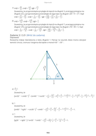 Zadanie 3.1.5.9 (Wróć do zadania)
Odpowiedź
Rozważmy trójkąt równoboczny o boku długości 1. Patrząc na rysunek, łatwo można odczytać
wartości sinusa, cosinusa i tangensa dla kątów o miarach 60 ° i 30 ° .
sinβ = √55
10
, cosβ =
3√5
10
, tgβ = √11
3
Zauważmy, że przyprostokątna przyległa do kąta β ma długość 3, przeciwprostokątna ma
długość 2√5, a przyprostokątna przeciwległa do tego kąta ma długość √20 − 9 = √11. Stąd
sinβ = √11
2√5
= √55
10
, cosβ =
3
2√5
=
3√5
10
, tgβ =
sinβ
cosβ
= √11
2√5
?
10
3√5
= √11
3
.
c)
sinβ =
5√74
74
, cosβ =
7√74
74
, tgβ =
5
7
Zauważmy, że przyprostokątna przyległa do kąta β ma długość 7, przeciwprostokątna ma
długość √74, a przyprostokątna przeciwległa do tego kąta ma długość √74 − 49 = 5. Stąd
sinβ =
5
√74
=
5√74
74
, cosβ =
7
√74
=
7√74
74
, tgβ =
sinβ
cosβ
=
5√74
74
?
74
7√74
=
5
7
.
d)
√3 − 1
2
Zauważmy, że
(sin30 ° + sin60 ° )
2
− 2sin60 ° ? cos30 ° = (1
2
+ √3
2 )
2
− 2√3
2
? √3
2
=
1 + 2√3 + 3
4
−
3
2
=
4 + 2√3
4
−
6
4
−
2√3 − 2
4
= √3 − 1
2
a)
1
Zauważmy, że
(sin60 ° ? tg30 ° + cos30 ° )
2
− sin60 ° = (√3
2
? √3
3
+ √3
2 )
2
− √3
2
=
1 + 2√3 + 3
4
− √3
2
= 1.
b)
1
Zauważmy, że
(tg30 ° + tg60 ° ) ? sin30 ° ? sin60 ° = (√3
3
+ √3)?
1
2
? √3
2
=
1 + 3
√3
? √3
4
= 1.
c)
Odpowiedzi
904
 
