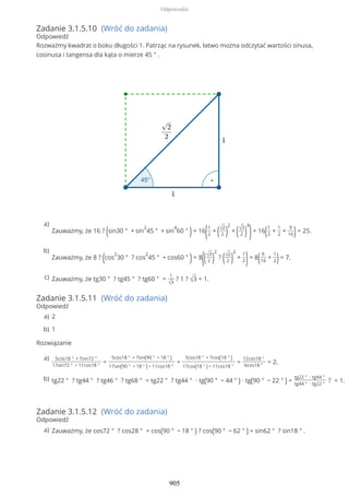 Zadanie 3.1.5.10 (Wróć do zadania)
Odpowiedź
Rozważmy kwadrat o boku długości 1. Patrząc na rysunek, łatwo można odczytać wartości sinusa,
cosinusa i tangensa dla kąta o mierze 45 ° .
Zadanie 3.1.5.11 (Wróć do zadania)
Odpowiedź
Rozwiązanie
Zadanie 3.1.5.12 (Wróć do zadania)
Odpowiedź
Zauważmy, że 16 ? (sin30 ° + sin
2
45 ° + sin
4
60 ° )= 16
(1
2
+ (√2
2 )
2
+ (√3
2 )
4
)= 16(1
2
+
1
2
+
9
16)= 25.
a)
Zauważmy, że 8 ? (cos
2
30 ° ? cos
2
45 ° + cos60 ° )= 8
((√3
2 )
2
? (√2
2 )
2
+
1
2)= 8( 6
16
+
1
2)= 7.
b)
Zauważmy, że tg30 ° ? tg45 ° ? tg60 ° =
1
√3
? 1 ? √3 = 1.c)
2a)
1b)
5cos18 ° + 7sin72 °
17sin72 ° − 11cos18 °
=
5cos18 ° + 7sin(90 ° − 18 ° )
17sin(90 ° − 18 ° ) − 11cos18 °
=
5cos18 ° + 7cos(18 ° )
17cos(18 ° ) − 11cos18 °
=
12cos18 °
6cos18 °
= 2.
a)
tg22 ° ? tg44 ° ? tg46 ° ? tg68 ° = tg22 ° ? tg44 ° ∙ tg(90 ° − 44 ° ) ∙ tg(90 ° − 22 ° ) =
tg22 ° ∙ tg44 °
tg44 ° ∙ tg22 °
? = 1.b)
Zauważmy, że cos72 ° ? cos28 ° = cos(90 ° − 18 ° ) ? cos(90 ° − 62 ° ) = sin62 ° ? sin18 ° .a)
Odpowiedzi
905
 