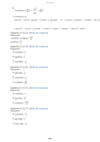 = (3cos71 ° + 2cos71 ° ) ? (sin44 ° + 7sin44 ° ) = 5cos71 ° ? 8sin44 ° = 40cos71 ° sin44 ° .
Zadanie 3.1.5.13 (Wróć do zadania)
Odpowiedź
sin(?ABC) = sin(?BAC) =
5√29
29
sin(?BCA) =
20
29
Zadanie 3.1.5.14 (Wróć do zadania)
Odpowiedź
Zadanie 3.1.5.15 (Wróć do zadania)
Odpowiedź
Zadanie 3.1.5.16 (Wróć do zadania)
Odpowiedź
Zadanie 3.1.5.17 (Wróć do zadania)
Odpowiedź
Zauważmy, że
tg18 °
tg54 °
=
1
tg72 °
1
tg36 °
=
tg36 °
tg72 °
b)
Zauważmy, że
(3sin19 ° + 2cos71 ° )(sin44 ° + 7cos46 ° ) = (3sin(90 ° − 71 ° ) + 2cos71 ° ) ? (sin44 ° + 7cos(90 ° − 44 ° )) =
c)
sin(?BAC) =
3
5
a)
tg(?BDC) =
4
7
b)
cos(?ABC) =
5
13
c)
tg(?CAB) =
7
24
a)
cos(?CDB) =
7
25
b)
sin(?BAD) =
336
625
c)
cos(?BAD) =
1
3
a)
tg(?CAB) =
4√2
9
b)
sin(?ACD) =
4√226
113
c)
sin(? BAD) =
15
17
a)
tg(? DBA) =
3
4
b)
cos(? CAB) =
12
13
c)
Odpowiedzi
906
 