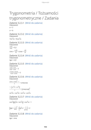 Trygonometria / Tożsamości
trygonometryczne / Zadania
Zadanie 3.2.3.1 (Wróć do zadania)
Odpowiedź
a < 2
a = b
Zadanie 3.2.3.2 (Wróć do zadania)
Odpowiedź
7sin
2
α = 9cos
2
α
Zadanie 3.2.3.3 (Wróć do zadania)
Odpowiedź
cosα
sinα
= 0,2
sinα =
5√26
26
i cosα = √26
26
Zadanie 3.2.3.4 (Wróć do zadania)
Odpowiedź
tgα = 2√2
Zadanie 3.2.3.5 (Wróć do zadania)
Odpowiedź
cosα + sinα
sinα − cosα
= 3
11sinα + 3cosα
cosα + 2sinα
= 5
Zadanie 3.2.3.6 (Wróć do zadania)
Odpowiedź
(sinα + cosα)
2
− 1
2
= sinαcosα
1 −
(sin
4
α + cos
4
α
)
2
= (sinαcosα)
2
sin
4
α − cos
4
α = sin
2
α − cos
2
α
Zadanie 3.2.3.7 (Wróć do zadania)
Odpowiedź
cos
2
α(tg
2
α + sin
2
α)+ cos
4
α = 1
(tgα +
1
tgα)
2
−
(tg
2
α +
1
tg
2
α)= 2
Zadanie 3.2.3.8 (Wróć do zadania)
Odpowiedź
tgα > sinα
Odpowiedzi
908
 