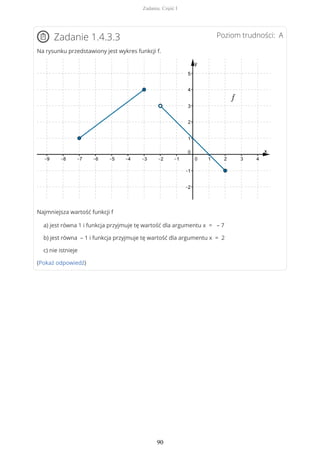 Poziom trudności: AZadanie 1.4.3.3
Na rysunku przedstawiony jest wykres funkcji f.
Najmniejsza wartość funkcji f
a) jest równa 1 i funkcja przyjmuje tę wartość dla argumentu x = – 7
b) jest równa – 1 i funkcja przyjmuje tę wartość dla argumentu x = 2
c) nie istnieje
(Pokaż odpowiedź)
Zadania. Część I
90
 