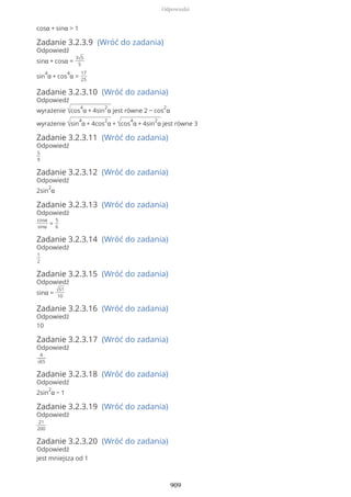 cosα + sinα > 1
Zadanie 3.2.3.9 (Wróć do zadania)
Odpowiedź
sinα + cosα =
3√5
5
sin
4
α + cos
4
α =
17
25
Zadanie 3.2.3.10 (Wróć do zadania)
Odpowiedź
wyrażenie √cos
4
α + 4sin
2
α jest równe 2 − cos
2
α
wyrażenie √sin
4
α + 4cos
2
α + √cos
4
α + 4sin
2
α jest równe 3
Zadanie 3.2.3.11 (Wróć do zadania)
Odpowiedź
5
9
Zadanie 3.2.3.12 (Wróć do zadania)
Odpowiedź
2sin
2
α
Zadanie 3.2.3.13 (Wróć do zadania)
Odpowiedź
cosα
sinα
=
5
6
Zadanie 3.2.3.14 (Wróć do zadania)
Odpowiedź
1
2
Zadanie 3.2.3.15 (Wróć do zadania)
Odpowiedź
sinα = √51
10
Zadanie 3.2.3.16 (Wróć do zadania)
Odpowiedź
10
Zadanie 3.2.3.17 (Wróć do zadania)
Odpowiedź
4
√65
Zadanie 3.2.3.18 (Wróć do zadania)
Odpowiedź
2sin
2
α − 1
Zadanie 3.2.3.19 (Wróć do zadania)
Odpowiedź
21
200
Zadanie 3.2.3.20 (Wróć do zadania)
Odpowiedź
jest mniejsza od 1
Odpowiedzi
909
 