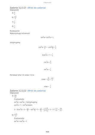 Zadanie 3.2.3.21 (Wróć do zadania)
Odpowiedź
Rozwiązanie
Wykorzystując tożsamość
sin
2
α+ cos
2
α = 1,
otrzymujemy
cos
2
α − (1 − cos
2
α)=
7
9
.
2cos
2
α = 1 +
7
9
cos
2
α =
8
9
sin
2
α =
1
9
Ponieważ sinα > 0 i cosα > 0, to
cosα = √
8
9
=
2√2
3
sinα =
1
3
Zadanie 3.2.3.22 (Wróć do zadania)
Odpowiedź
8
9
a)
2√2
3
b)
1
9
c)
1
3
d)
254
121
Z tożsamości
sin
2
α + cos
2
α = 1otrzymujemy
cos
2
α = 1 − sin
2
α.Zatem
5 − 3cos
2
α = 5 − 3(1 − sin
2
α)= 5 − 3
(1 − ( 2
11)
2
)= 5 − 3 ?
117
121
=
254
121
.
a)
3√13
11
Z tożsamości
sin
2
α + cos
2
α = 1
b)
Odpowiedzi
910
 