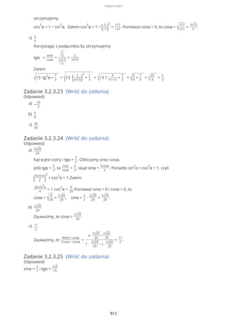 Zadanie 3.2.3.23 (Wróć do zadania)
Odpowiedź
Zadanie 3.2.3.24 (Wróć do zadania)
Odpowiedź
Zadanie 3.2.3.25 (Wróć do zadania)
Odpowiedź
sinα =
2
7
i tgα =
2√5
15
otrzymujemy
cos
2
α = 1 − sin
2
α. Zatem cos
2
α = 1 − ( 2
11)
2
=
117
121
. Ponieważ cosα > 0, to cosα = √
117
121
=
3√13
11
.
5
3
Korzystając z podpunktu b), otrzymujemy
tgα =
sinα
cosα
=
2
11
3√13
11
=
2
3√13
.
Zatem
√13 tg
2
α +
7
3
=
√13 ( 2
3√13)
2
+
7
3
= √13 ?
4
9 ? 13
+
7
3
= √
4
9
+
7
3
= √
25
9
=
5
3
.
c)
−
10
3
a)
5
6
b)
35
18
c)
5√29
29
Kąt α jest ostry i tgα =
5
2
. Obliczymy sinα i cosα.
Jeśli tgα =
5
2
, to
sinα
cosα
=
5
2
, skąd sinα =
5cosα
2
. Ponadto sin
2
α + cos
2
α = 1, czyli
(5cos α
2 )
2
+ cos
2
α = 1.Zatem
29cos
2
α
4
= 1 cos
2
α =
4
29
.Ponieważ sinα > 0 i cosα > 0, to
cosα = √
4
29
=
2√29
29
, sinα =
5
2
∙
2√29
29
=
5√29
29
.
a)
2√29
29
Zauważmy, że cosα =
2√29
29
.
b)
11
2
Zauważmy, że
4sinα + cosα
7cosα − 2sinα
=
4 ∙
5√29
29
+
2√29
29
7 ∙
2√29
29
− 2 ∙
5√29
29
=
11
2
.
c)
Odpowiedzi
911
 