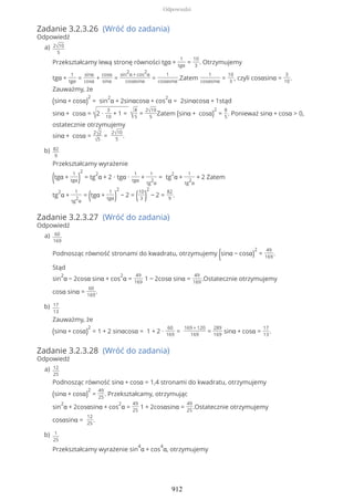 Zadanie 3.2.3.26 (Wróć do zadania)
Odpowiedź
Zadanie 3.2.3.27 (Wróć do zadania)
Odpowiedź
Zadanie 3.2.3.28 (Wróć do zadania)
Odpowiedź
2√10
5
Przekształcamy lewą stronę równości tgα +
1
tgα
=
10
3
. Otrzymujemy
tgα +
1
tgα
=
sinα
cosα
+
cosα
sinα
=
sin
2
α + cos
2
α
cosαsinα
=
1
cosαsinα
.Zatem
1
cosαsinα
=
10
3
, czyli cosαsinα =
3
10
.
Zauważmy, że
(sinα + cosα)
2
= sin
2
α + 2sinαcosα + cos
2
α = 2sinαcosα + 1stąd
sinα + cosα = √2 ∙
3
10
+ 1 = √
8
5
=
2√10
5
Zatem (sinα + cosα)
2
=
8
5
. Ponieważ sinα + cosα > 0,
ostatecznie otrzymujemy
sinα + cosα =
2√2
√5
=
2√10
5
.
a)
82
9
Przekształcamy wyrażenie
(tgα +
1
tgα)
2
= tg
2
α + 2 ∙ tgα ∙
1
tgα
+
1
tg
2
α
= tg
2
α +
1
tg
2
α
+ 2 Zatem
tg
2
α +
1
tg
2
α
= (tgα +
1
tgα)
2
− 2 = (10
3 )
2
− 2 =
82
9
.
b)
60
169
Podnosząc równość stronami do kwadratu, otrzymujemy (sinα − cosα)
2
=
49
169
.
Stąd
sin
2
α − 2cosα sinα + cos
2
α =
49
169
1 − 2cosα sinα =
49
169
.Ostatecznie otrzymujemy
cosα sinα =
60
169
.
a)
17
13
Zauważmy, że
(sinα + cosα)
2
= 1 + 2 sinαcosα = 1 + 2 ∙
60
169
=
169 + 120
169
=
289
169
sinα + cosα =
17
13
.
b)
12
25
Podnosząc równość sinα + cosα = 1,4 stronami do kwadratu, otrzymujemy
(sinα + cosα)
2
=
49
25
. Przekształcamy, otrzymując
sin
2
α + 2cosαsinα + cos
2
α =
49
25
1 + 2cosαsinα =
49
25
.Ostatecznie otrzymujemy
cosαsinα =
12
25
.
a)
1
25
Przekształcamy wyrażenie sin
4
α + cos
4
α, otrzymujemy
b)
Odpowiedzi
912
 