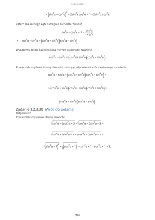 = (sin
2
α + cos
2
α)
2
− 2sin
2
α cos
2
α = 1 − 2sin
2
α cos
2
α.
Zatem dla każdego kąta ostrego α zachodzi równość
sin
4
α + cos
4
α = 1 −
2sin
2
α
1 + tg
2
α
.
• cos
8
α − sin
8
α = (cos
4
α + sin
4
α)(cos
2
α − sin
2
α)
Wykażemy, że dla każdego kąta ostrego α zachodzi równość
cos
8
α − sin
8
α = (cos
4
α + sin
4
α)(cos
2
α − sin
2
α ).
Przekształcamy lewą stronę równości, stosując odpowiedni wzór skróconego mnożenia
cos
8
α − sin
8
α = (cos
4
α + sin
4
α)(cos
4
α − sin
4
α )=
= (cos
4
α + sin
4
α)(cos
2
α − sin
2
α)(cos
2
α + sin
2
α)=
(cos
4
α + sin
4
α)(cos
2
α − sin
2
α).
Zadanie 3.2.3.30 (Wróć do zadania)
Odpowiedź
Przekształcamy prawą stronę równości
√sin
4
α − 2cos
2
α + 3 + √cos
4
α − 2sin
2
α + 3 =
√sin
4
α + 2sin
2
α + 1 + √cos
4
α + 2cos
2
α + 1 =
√(sin
2
α + 1)
2
+
√(cos
2
α + 1)
2
= sin
2
α + 1 + cos
2
α + 1 = 3.
Odpowiedzi
914
 