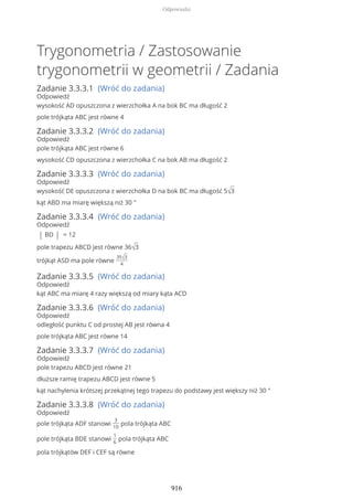Trygonometria / Zastosowanie
trygonometrii w geometrii / Zadania
Zadanie 3.3.3.1 (Wróć do zadania)
Odpowiedź
wysokość AD opuszczona z wierzchołka A na bok BC ma długość 2
pole trójkąta ABC jest równe 4
Zadanie 3.3.3.2 (Wróć do zadania)
Odpowiedź
pole trójkąta ABC jest równe 6
wysokość CD opuszczona z wierzchołka C na bok AB ma długość 2
Zadanie 3.3.3.3 (Wróć do zadania)
Odpowiedź
wysokość DE opuszczona z wierzchołka D na bok BC ma długość 5√3
kąt ABD ma miarę większą niż 30 °
Zadanie 3.3.3.4 (Wróć do zadania)
Odpowiedź
| BD | = 12
pole trapezu ABCD jest równe 36√3
trójkąt ASD ma pole równe
35√3
4
Zadanie 3.3.3.5 (Wróć do zadania)
Odpowiedź
kąt ABC ma miarę 4 razy większą od miary kąta ACD
Zadanie 3.3.3.6 (Wróć do zadania)
Odpowiedź
odległość punktu C od prostej AB jest równa 4
pole trójkąta ABC jest równe 14
Zadanie 3.3.3.7 (Wróć do zadania)
Odpowiedź
pole trapezu ABCD jest równe 21
dłuższe ramię trapezu ABCD jest równe 5
kąt nachylenia krótszej przekątnej tego trapezu do podstawy jest większy niż 30 °
Zadanie 3.3.3.8 (Wróć do zadania)
Odpowiedź
pole trójkąta ADF stanowi
3
10
pola trójkąta ABC
pole trójkąta BDE stanowi
1
6
pola trójkąta ABC
pola trójkątów DEF i CEF są równe
Odpowiedzi
916
 