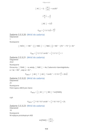 | AC | = 3,
| BC |
| AB |
= cos30 °
| BC |
6
= √3
2
| BC | = 3√3
PABC =
1
2
? 3 ? 3√3 =
9√3
2
Zadanie 3.3.3.20 (Wróć do zadania)
Odpowiedź
1
Rozwiązanie
| ?ACB | = 180 ° − ( | ?ABC | + | ?BAC | ) = 180 ° − (75 ° + 75 ° ) = 30 °
PABC =
1
2
? 2 ? 2 ? sin30 ° =
1
2
? 2 ? 2 ?
1
2
= 1
Zadanie 3.3.3.21 (Wróć do zadania)
Odpowiedź
20√2
Rozwiązanie
Oznaczmy | ?DAB | = α, wtedy | ?ABC | = 4α. Z własności równoległoboku
α + 3α = 180 ° , więc α = 45 ° .
PABCD = | AB | ? | AD | ? sin45 ° = 5 ? 8 ? √2
2
= 20√2.
Zadanie 3.3.3.22 (Wróć do zadania)
Odpowiedź
25
Rozwiązanie
Pole trapezu ABCD jest równe
PABCD =
1
2 | AC | ? | BD | ? sin(?AMD),
czyli
PABCD =
1
2
? 10 ? 10 ? sin30 ° =
1
2
? 10 ? 10 ?
1
2
= 25.
Zadanie 3.3.3.23 (Wróć do zadania)
Odpowiedź
18
Rozwiązanie
W trójkącie prostokątnym ADE
sin(?DAE) =
| DE |
| AD |
,
Odpowiedzi
918
 