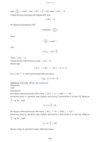 stąd
2√2
| AD |
= sin45 ° , czyli | AD | ? √2
2
= 2√2, zatem | AD | = 4.
Trójkąt BFG jest przystający do trójkąta AED, więc
| GB | = 4.
W trójkącie prostokątnym DGC
sin(?CDG) =
| CG |
| DG |
.
Skąd
| CG |
2√2
= sin45 ° ,
czyli
| CG | = 2√2 ? √2
2
,
zatem | CG | = 2.
Trójkąt ten jest równoramienny, więc | CD | = 2.
Wobec tego
| AC | = | AD | + | DC | = 4 + 2 = 6
oraz | BC | = 6, zatem pole trójkąta ABC jest równe
PABC =
1
2
? 6 ? 6 = 18.
Zadanie 3.3.3.24 (Wróć do zadania)
Odpowiedź
24√3
Rozwiązanie
W trójkącie równoramiennym CDE mamy | CD | = 6 i | ?CED | = 120 ° .
Oznaczmy przez h1 wysokość tego trójkąta opuszczoną z wierzchołka E na bok CD. Wówczas
h1
3
= tg 30 ° , więc
h1 = 3 ? √3
3
= √3.
W trójkącie równoramiennym ABE mamy | AB | = 18 i | ?AEB | = 120 ° .
Oznaczmy przez h2 wysokość tego trójkąta opuszczoną z wierzchołka E na bok AB. Wówczas
h2
9
= tg 30 ° , stąd
h2 = 9 ? √3
3
= 3√3.
Wynika z tego, że wysokość trapezu ABCD jest równa
Odpowiedzi
919
 