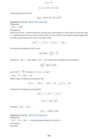 h2 − h1 = 3√3 − √3 = 2√3,
zatem jego pole jest równe
PABCD =
1
2(18 + 6) ? 2√3 = 24√3.
Zadanie 3.3.3.25 (Wróć do zadania)
Odpowiedź
| AC | = 5√41
Rozwiązanie
Oznaczmy literą E – spodek wysokości opuszczonej z wierzchołka D rombu ABCD na bok AB, literą
F – spodek wysokości opuszczonej z wierzchołka C rombu ABCD na prostą AB. Wtedy trójkąty AED
oraz BFC są przystające (na mocy cechy bkb), zatem
| DE | = | CF | i | AE | = | BF | .
W trójkącie prostokątnym AED mamy
tg (?DAE) =
| DE |
| AE |
=
40
9
.
Oznaczmy | DE | = 40x, wtedy | AE | = 9x. Z twierdzenia Pitagorasa otrzymujemy
(41
2 )
2
= (40x)
2
+ (9x)
2
,
stąd 1681x
2
=
1681
4
. Ponieważ x > 0, to x =
1
2
. Stąd
| AE | =
9
2
, | DE | = 20.
Wobec tego w trójkącie prostokątnym AFC
| AF | = | AB | + | BF | = 25 , | CF | = 20.
Z twierdzenia Pitagorasa otrzymujemy
| AC |
2
= | AF |
2
+ | CF |
2
| AC |
2
= 25
2
+ 20
2
.
Ponieważ | AC | > 0, to
| AC | = √1025 = 5√41.
Zadanie 3.3.3.26 (Wróć do zadania)
Odpowiedź
| AC | = 15, | BC | = 8, pole koła wpisanego jest równe 9π.
Rozwiązanie
Ponieważ
Odpowiedzi
920
 