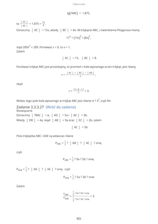 tg(?ABC) = 1,875,
to
| AC |
| BC |
= 1,875 =
15
8
.
Oznaczmy | AC | = 15x, wtedy | BC | = 8x. W trójkącie ABC, z twierdzenia Pitagorasa mamy
17
2
= (15x)
2
+ (8x)
2
,
stąd 289x
2
= 289. Ponieważ x > 0, to x = 1.
Zatem
| AC | = 15, | BC | = 8.
Ponieważ trójkąt ABC jest prostokątny, to promień r koła wpisanego w ten trójkąt, jest równy
r =
| AC | + | BC | − | AB |
2
,
skąd
r =
15 + 8 − 17
2
= 3.
Wobec tego pole koła wpisanego w trójkąt ABC jest równe π ? 3
2
, czyli 9π.
Zadanie 3.3.3.27 (Wróć do zadania)
Rozwiązanie
Oznaczmy | ?BAC | = α, | AD | = 5a i | AE | = 3b.
Wtedy | DB | = 4a, skąd | AB | = 9a oraz | EC | = 2b, zatem
| AC | = 5b
Pola trójkątów ABC i ADE są wówczas równe
PABC =
1
2
? | AB | ? | AC | ? sinα,
czyli
PABC =
1
2
? 9a ? 5b ? sinα,
PADE =
1
2
? | AD | ? | AE | ? sinα, czyli
PADE =
1
2
? 5a ? 3b ? sinα.
Zatem
PABC
PADE
=
1
2
? 9a ? 5b ? sinα
1
2
? 5a ? 3b ? sinα
= 3.
Odpowiedzi
921
 