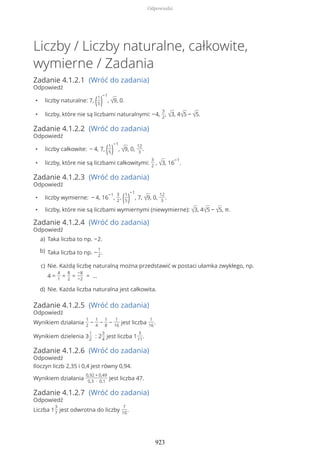 Liczby / Liczby naturalne, całkowite,
wymierne / Zadania
Zadanie 4.1.2.1 (Wróć do zadania)
Odpowiedź
• liczby naturalne: 7, (1
5)
−1
, √9, 0.
• liczby, które nie są liczbami naturalnymi: −4,
3
2
, √3, 4√5 − √5.
Zadanie 4.1.2.2 (Wróć do zadania)
Odpowiedź
• liczby całkowite: − 4, 7, (1
5)
−1
, √9, 0,
12
3
.
• liczby, które nie są liczbami całkowitymi:
3
2
, √3, 16
−1
.
Zadanie 4.1.2.3 (Wróć do zadania)
Odpowiedź
• liczby wymierne: − 4, 16
−1
,
3
2
, (1
5)
−1
, 7, √9, 0,
12
3
.
• liczby, które nie są liczbami wymiernymi (niewymierne): √3, 4√5 − √5, π.
Zadanie 4.1.2.4 (Wróć do zadania)
Odpowiedź
Zadanie 4.1.2.5 (Wróć do zadania)
Odpowiedź
Wynikiem działania
1
2
−
1
4
−
1
8
−
1
16
jest liczba
1
16
.
Wynikiem dzielenia 3
1
2
: 2
3
4
jest liczba 1
3
11
.
Zadanie 4.1.2.6 (Wróć do zadania)
Odpowiedź
Iloczyn liczb 2,35 i 0,4 jest równy 0,94.
Wynikiem działania
0,92 + 0,49
0,3 ∙ 0,1
jest liczba 47.
Zadanie 4.1.2.7 (Wróć do zadania)
Odpowiedź
Liczba 1
3
7
jest odwrotna do liczby
7
10
.
Taka liczba to np. −2.a)
Taka liczba to np. −
1
2
.b)
Nie. Każdą liczbę naturalną można przedstawić w postaci ułamka zwykłego, np.
4 =
4
1
=
8
2
=
−8
−2
= …
c)
Nie. Każda liczba naturalna jest całkowita.d)
Odpowiedzi
923
 