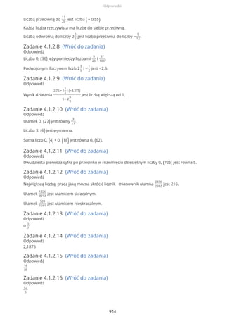 Liczbą przeciwną do
11
20
jest liczba ( − 0,55).
Każda liczba rzeczywista ma liczbę do siebie przeciwną.
Liczbą odwrotną do liczby 2
2
5
jest liczba przeciwna do liczby −
5
12
.
Zadanie 4.1.2.8 (Wróć do zadania)
Odpowiedź
Liczba 0, (36) leży pomiędzy liczbami
9
25
i
37
100
.
Podwojonym iloczynem liczb 2
3
5
i −
1
2
jest −2,6.
Zadanie 4.1.2.9 (Wróć do zadania)
Odpowiedź
Wynik działania
2,75 − 1
1
2
: (−3,375)
5 − 2
4
9
jest liczbą większą od 1.
Zadanie 4.1.2.10 (Wróć do zadania)
Odpowiedź
Ułamek 0, (27) jest równy
3
11
.
Liczba 3, (6) jest wymierna.
Suma liczb 0, (4) + 0, (18)jest równa 0, (62).
Zadanie 4.1.2.11 (Wróć do zadania)
Odpowiedź
Dwudziesta pierwsza cyfra po przecinku w rozwinięciu dziesiętnym liczby 0, (725) jest równa 5.
Zadanie 4.1.2.12 (Wróć do zadania)
Odpowiedź
Największą liczbą, przez jaką można skrócić licznik i mianownik ułamka
2376
2592
jest 216.
Ułamek
1326
3913
jest ułamkiem skracalnym.
Ułamek
520
1041
jest ułamkiem nieskracalnym.
Zadanie 4.1.2.13 (Wróć do zadania)
Odpowiedź
o
5
7
Zadanie 4.1.2.14 (Wróć do zadania)
Odpowiedź
2,1875
Zadanie 4.1.2.15 (Wróć do zadania)
Odpowiedź
16
35
Zadanie 4.1.2.16 (Wróć do zadania)
Odpowiedź
52
5
Odpowiedzi
924
 