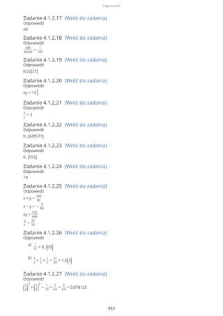 Zadanie 4.1.2.17 (Wróć do zadania)
Odpowiedź
ab
Zadanie 4.1.2.18 (Wróć do zadania)
Odpowiedź
384
40320
=
1
105
Zadanie 4.1.2.19 (Wróć do zadania)
Odpowiedź
0,02(27)
Zadanie 4.1.2.20 (Wróć do zadania)
Odpowiedź
xy = 13
3
5
Zadanie 4.1.2.21 (Wróć do zadania)
Odpowiedź
x
y
= 3
Zadanie 4.1.2.22 (Wróć do zadania)
Odpowiedź
0, (428571)
Zadanie 4.1.2.23 (Wróć do zadania)
Odpowiedź
0, (552)
Zadanie 4.1.2.24 (Wróć do zadania)
Odpowiedź
14
Zadanie 4.1.2.25 (Wróć do zadania)
Odpowiedź
x + y =
149
80
x − y = −
9
80
xy =
553
640
y
x
=
79
70
Zadanie 4.1.2.26 (Wróć do zadania)
Odpowiedź
Zadanie 4.1.2.27 (Wróć do zadania)
Odpowiedź
(1
4)
2
+ (1
8)
2
=
1
16
+
1
64
=
5
64
= 0,078125
1
11
= 0, (09)
a)
1
2
+
1
3
+
1
5
=
31
30
= 1,0(3)
b)
Odpowiedzi
925
 