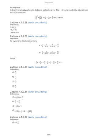 Rozwiązanie
Jednocyfrowe liczby całkowite, dodatnie, podzielne przez 4 to 4 i 8. Suma kwadratów odwrotności
tych liczb jest równa
(1
4)
2
+ (1
8)
2
=
1
16
+
1
64
=
5
64
= 0,078125.
Zadanie 4.1.2.28 (Wróć do zadania)
Odpowiedź
1,8625
−0,1125
0,8640625
Zadanie 4.1.2.29 (Wróć do zadania)
Odpowiedź
Po wykonaniu działań otrzymamy
a =
1
2
+
3
2 + 4
+
5
2 + 4 + 6
=
17
12
b =
2
3
+
4
3 + 5
+
6
3 + 5 + 7
=
47
30
.
Zatem
1
2
b −
1
5
a =
1
2
∙
47
30
−
1
5
∙
17
12
=
30
60
=
1
2
.
Zadanie 4.1.2.30 (Wróć do zadania)
Odpowiedź
Zadanie 4.1.2.31 (Wróć do zadania)
Odpowiedź
Zadanie 4.1.2.32 (Wróć do zadania)
Odpowiedź
4
21
a)
41
36
b)
27
13
c)
8
57
d)
0, (36) <
5
11
a)
5
16
>
4
17
b)
2, (9) = 3c)
2, (3) +
1
11
< 2 ∙ 1, (27)
d)
6,7(2)a)
Odpowiedzi
926
 