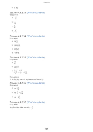 Zadanie 4.1.2.33 (Wróć do zadania)
Odpowiedź
Zadanie 4.1.2.34 (Wróć do zadania)
Odpowiedź
Zadanie 4.1.2.35 (Wróć do zadania)
Odpowiedź
Rozwiązanie
Tą liczbą jest średnia arytmetyczna liczb x i y.
Zadanie 4.1.2.36 (Wróć do zadania)
Odpowiedź
Zadanie 4.1.2.37 (Wróć do zadania)
Odpowiedź
Są tylko dwa takie ułamki
3
7
i
3
8
0, (8)b)
−
125
154
a)
1
132
b)
2
99
c)
−
37
14
d)
0,8(3)a)
2,291(6)b)
0,1(86)c)
−6,875d)
125
312
a)
5,3(48)b)
1
a
+
1
b
2
=
a+b
ab
2
=
a + b
2ab
c)
np.
135
112
a)
np.
65
18
= 3
11
18
b)
np. −5
7
24
c)
Odpowiedzi
927
 