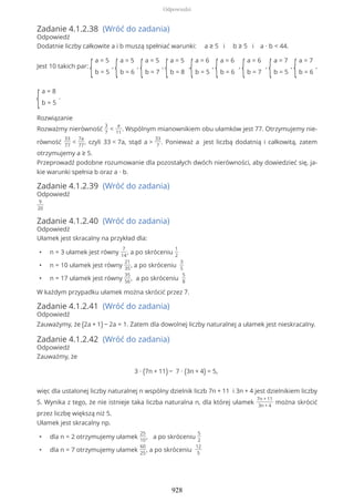 Zadanie 4.1.2.38 (Wróć do zadania)
Odpowiedź
Dodatnie liczby całkowite a i b muszą spełniać warunki: a ≥ 5 i b ≥ 5 i a ∙ b < 44.
Jest 10 takich par:
{
a = 5
b = 5
,
{
a = 5
b = 6
,
{
a = 5
b = 7
,
{
a = 5
b = 8
,
{
a = 6
b = 5
,
{
a = 6
b = 6
,
{
a = 6
b = 7
,
{
a = 7
b = 5
,
{
a = 7
b = 6
,
{
a = 8
b = 5
.
Rozwiązanie
Rozważmy nierówność
3
7
<
a
11
. Wspólnym mianownikiem obu ułamków jest 77. Otrzymujemy nie-
równość
33
77
<
7a
77
, czyli 33 < 7a, stąd a >
33
7
. Ponieważ a jest liczbą dodatnią i całkowitą, zatem
otrzymujemy a ≥ 5.
Przeprowadź podobne rozumowanie dla pozostałych dwóch nierówności, aby dowiedzieć się, ja-
kie warunki spełnia b oraz a ∙ b.
Zadanie 4.1.2.39 (Wróć do zadania)
Odpowiedź
9
20
Zadanie 4.1.2.40 (Wróć do zadania)
Odpowiedź
Ułamek jest skracalny na przykład dla:
• n = 3 ułamek jest równy
7
14
, a po skróceniu
1
2
• n = 10 ułamek jest równy
21
35
, a po skróceniu
3
5
• n = 17 ułamek jest równy
35
56
, a po skróceniu
5
8
W każdym przypadku ułamek można skrócić przez 7.
Zadanie 4.1.2.41 (Wróć do zadania)
Odpowiedź
Zauważymy, że (2a + 1) − 2a = 1. Zatem dla dowolnej liczby naturalnej a ułamek jest nieskracalny.
Zadanie 4.1.2.42 (Wróć do zadania)
Odpowiedź
Zauważmy, że
3 ∙ (7n + 11) − 7 ∙ (3n + 4) = 5,
więc dla ustalonej liczby naturalnej n wspólny dzielnik liczb 7n + 11 i 3n + 4 jest dzielnikiem liczby
5. Wynika z tego, że nie istnieje taka liczba naturalna n, dla której ułamek
7n + 11
3n + 4
można skrócić
przez liczbę większą niż 5.
Ułamek jest skracalny np.
• dla n = 2 otrzymujemy ułamek
25
10
, a po skróceniu
5
2
• dla n = 7 otrzymujemy ułamek
60
25
, a po skróceniu
12
5
Odpowiedzi
928
 