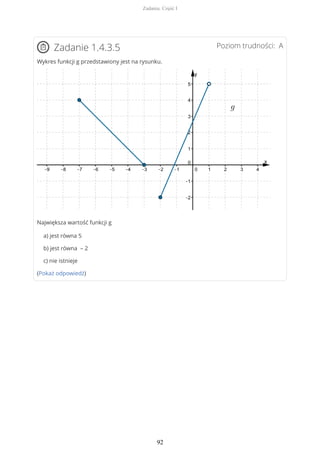 Poziom trudności: AZadanie 1.4.3.5
Wykres funkcji g przedstawiony jest na rysunku.
Największa wartość funkcji g
a) jest równa 5
b) jest równa – 2
c) nie istnieje
(Pokaż odpowiedź)
Zadania. Część I
92
 