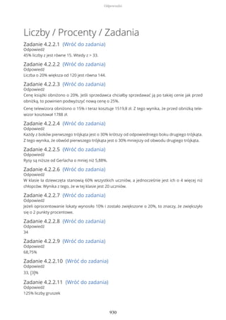 Liczby / Procenty / Zadania
Zadanie 4.2.2.1 (Wróć do zadania)
Odpowiedź
45% liczby z jest równe 15. Wtedy z > 33.
Zadanie 4.2.2.2 (Wróć do zadania)
Odpowiedź
Liczba o 20% większa od 120 jest równa 144.
Zadanie 4.2.2.3 (Wróć do zadania)
Odpowiedź
Cenę książki obniżono o 20%. Jeśli sprzedawca chciałby sprzedawać ją po takiej cenie jak przed
obniżką, to powinien podwyższyć nową cenę o 25%.
Cenę telewizora obniżono o 15% i teraz kosztuje 1519,8 zł. Z tego wynika, że przed obniżką tele-
wizor kosztował 1788 zł.
Zadanie 4.2.2.4 (Wróć do zadania)
Odpowiedź
Każdy z boków pierwszego trójkąta jest o 30% krótszy od odpowiedniego boku drugiego trójkąta.
Z tego wynika, że obwód pierwszego trójkąta jest o 30% mniejszy od obwodu drugiego trójkąta.
Zadanie 4.2.2.5 (Wróć do zadania)
Odpowiedź
Rysy są niższe od Gerlacha o mniej niż 5,88%.
Zadanie 4.2.2.6 (Wróć do zadania)
Odpowiedź
W klasie Ia dziewczęta stanowią 60% wszystkich uczniów, a jednocześnie jest ich o 4 więcej niż
chłopców. Wynika z tego, że w tej klasie jest 20 uczniów.
Zadanie 4.2.2.7 (Wróć do zadania)
Odpowiedź
Jeżeli oprocentowanie lokaty wynosiło 10% i zostało zwiększone o 20%, to znaczy, że zwiększyło
się o 2 punkty procentowe.
Zadanie 4.2.2.8 (Wróć do zadania)
Odpowiedź
34
Zadanie 4.2.2.9 (Wróć do zadania)
Odpowiedź
68,75%
Zadanie 4.2.2.10 (Wróć do zadania)
Odpowiedź
33, (3)%
Zadanie 4.2.2.11 (Wróć do zadania)
Odpowiedź
125% liczby gruszek
Odpowiedzi
930
 