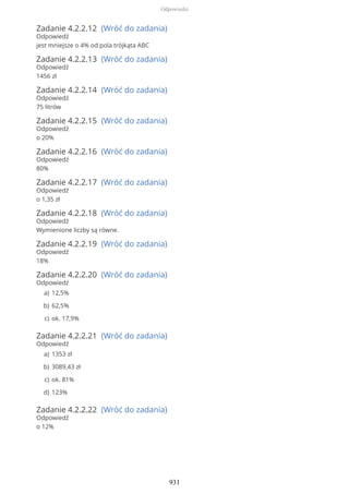 Zadanie 4.2.2.12 (Wróć do zadania)
Odpowiedź
jest mniejsze o 4% od pola trójkąta ABC
Zadanie 4.2.2.13 (Wróć do zadania)
Odpowiedź
1456 zł
Zadanie 4.2.2.14 (Wróć do zadania)
Odpowiedź
75 litrów
Zadanie 4.2.2.15 (Wróć do zadania)
Odpowiedź
o 20%
Zadanie 4.2.2.16 (Wróć do zadania)
Odpowiedź
80%
Zadanie 4.2.2.17 (Wróć do zadania)
Odpowiedź
o 1,35 zł
Zadanie 4.2.2.18 (Wróć do zadania)
Odpowiedź
Wymienione liczby są równe.
Zadanie 4.2.2.19 (Wróć do zadania)
Odpowiedź
18%
Zadanie 4.2.2.20 (Wróć do zadania)
Odpowiedź
Zadanie 4.2.2.21 (Wróć do zadania)
Odpowiedź
Zadanie 4.2.2.22 (Wróć do zadania)
Odpowiedź
o 12%
12,5%a)
62,5%b)
ok. 17,9%c)
1353 zła)
3089,43 złb)
ok. 81%c)
123%d)
Odpowiedzi
931
 