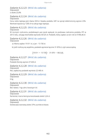 Zadanie 4.2.2.23 (Wróć do zadania)
Odpowiedź
o około 23,4%
Zadanie 4.2.2.24 (Wróć do zadania)
Odpowiedź
Cena netto laptopa jest równa 929 zł. Stawka podatku VAT na sprzęt elektroniczny wynosi 23%.
Markowi wystarczy 1200 zł na zakup tego laptopa.
Zadanie 4.2.2.25 (Wróć do zadania)
Odpowiedź
W rocznym rozliczeniu podatkowym pan Jacek wykazał, że podstawa naliczenia podatku PIT w
2013 roku, od jego dochodów wynosiła 58 625 zł. Podatek, który zapłaci za ten rok to 9 996,48 zł.
Zadanie 4.2.2.26 (Wróć do zadania)
Odpowiedź
(19 011 + 13 730)− 31 878 = 863 (zł).
Zadanie 4.2.2.27 (Wróć do zadania)
Odpowiedź
Podatek Doroty wynosi 27 630 zł.
Zadanie 4.2.2.28 (Wróć do zadania)
Odpowiedź
Nie, zapłacony podatek wyniesie 22 440 zł.
Zadanie 4.2.2.29 (Wróć do zadania)
Odpowiedź
6 kg
Zadanie 4.2.2.30 (Wróć do zadania)
Odpowiedź
Bez rabatu 1 kg cukru kosztuje 4 zł.
Zadanie 4.2.2.31 (Wróć do zadania)
Odpowiedź
Na koniec marca benzyna kosztowała około 5,26 zł.
Zadanie 4.2.2.32 (Wróć do zadania)
Odpowiedź
Dziewczęta stanowią około 37% uczniów w klasie.
Marta zapłaci 19 011 zł, a Jan - 13 730 zł.a)
Jeśli rozliczą się wspólnie, podatek wyniesie łącznie 31 878 zł, czyli zaoszczędząb)
Odpowiedzi
932
 