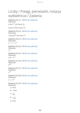 Liczby / Potęgi, pierwiastki, notacja
wykładnicza / Zadania
Zadanie 4.3.2.1 (Wróć do zadania)
Odpowiedź
Liczba 3
−6
jest równa
1
729
.
Liczba (−4)
2
jest równa 16.
Zadanie 4.3.2.2 (Wróć do zadania)
Odpowiedź
Liczba (√7)
12
jest równa 7
6
.
Zadanie 4.3.2.3 (Wróć do zadania)
Odpowiedź
2
−1
+ 3
−1
+ 5
−1
Zadanie 4.3.2.4 (Wróć do zadania)
Odpowiedź
14
Zadanie 4.3.2.5 (Wróć do zadania)
Odpowiedź
3,45 ∙ 10
−11
Zadanie 4.3.2.6 (Wróć do zadania)
Odpowiedź
2
298
Zadanie 4.3.2.7 (Wróć do zadania)
Odpowiedź
4
101
Zadanie 4.3.2.8 (Wróć do zadania)
Odpowiedź
x
y
∙ z = 6
18
Zadanie 4.3.2.9 (Wróć do zadania)
Odpowiedź
15625a)
−15625b)
1
15625
c)
−
1
15625
d)
15625e)
Odpowiedzi
934
 