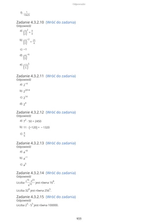 Zadanie 4.3.2.10 (Wróć do zadania)
Odpowiedź
Zadanie 4.3.2.11 (Wróć do zadania)
Odpowiedź
Zadanie 4.3.2.12 (Wróć do zadania)
Odpowiedź
Zadanie 4.3.2.13 (Wróć do zadania)
Odpowiedź
Zadanie 4.3.2.14 (Wróć do zadania)
Odpowiedź
Liczba
2
16
∙ 4
23
8
10
jest równa 16
8
.
Liczba 32
8
jest równa 256
5
.
Zadanie 4.3.2.15 (Wróć do zadania)
Odpowiedź
Liczba 2
5
∙ 5
5
jest równa 100000.
1
15625
f)
(3
2)
2
=
9
4
a)
(2
5)
−2
=
25
4
b)
−1c)
(4
5)
−6d)
(12
5 )
5e)
2
−4a)
2
2014b)
2
14c)
2
4d)
7
2
∙ 50 = 2450a)
11 ∙ (−120) = − 1320b)
4
9
c)
a
−8a)
a
−1b)
a
0c)
Odpowiedzi
935
 