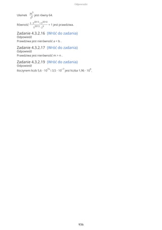 Ułamek
36
3
3
6
jest równy 64.
Równość
3 ∙ 5
2013
+ 5
2014
5
2013
∙ 2
3
= 1 jest prawdziwa.
Zadanie 4.3.2.16 (Wróć do zadania)
Odpowiedź
Prawdziwa jest nierówność a < b .
Zadanie 4.3.2.17 (Wróć do zadania)
Odpowiedź
Prawdziwa jest nierówność m > n .
Zadanie 4.3.2.19 (Wróć do zadania)
Odpowiedź
Iloczynem liczb 5,6 ∙ 10
15
i 3,5 ∙ 10
−7
jest liczba 1,96 ∙ 10
9
.
Odpowiedzi
936
 