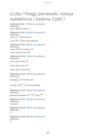 Liczby / Potęgi, pierwiastki, notacja
wykładnicza / Zadania. Część I
Zadanie 4.3.4.1 (Wróć do zadania)
Odpowiedź
Liczba √289 jest równa 17.
Zadanie 4.3.4.2 (Wróć do zadania)
Odpowiedź
Liczba √2 ∙ √32 jest równa 8.
Liczba
3
√36 ∙
3
√6 jest liczbą całkowitą.
Zadanie 4.3.4.3 (Wróć do zadania)
Odpowiedź
Liczba √1575 jest równa 15√7.
Liczba 3√5 jest równa √45.
Zadanie 4.3.4.4 (Wróć do zadania)
Odpowiedź
Liczba
1
√3
jest równa √3
3
.
Liczba
7
√7
jest równa √7.
Liczba
3
4√2
jest równa
3
8√2.
Zadanie 4.3.4.5 (Wróć do zadania)
Odpowiedź
Liczba (5
√2)
−3
jest mniejsza od 1.
Liczba ((−2√5)
−1
)
−2
jest liczbą dodatnią.
Zadanie 4.3.4.6 (Wróć do zadania)
Odpowiedź
Wynikiem dodawania 2
999
+ 2
999
jest 2
1000
.
Zadanie 4.3.4.7 (Wróć do zadania)
Odpowiedź
naturalna
Zadanie 4.3.4.8 (Wróć do zadania)
Odpowiedź
3
2
Zadanie 4.3.4.9 (Wróć do zadania)
Odpowiedź
2
4
Odpowiedzi
937
 