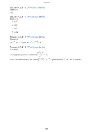 Zadanie 4.3.4.10 (Wróć do zadania)
Odpowiedź
z =
x
y
Zadanie 4.3.4.11 (Wróć do zadania)
Odpowiedź
Zadanie 4.3.4.12 (Wróć do zadania)
Odpowiedź
x = 2
24
, y = 2
12
zatem, x = 2
24
= (2
12
)
2
= y
2
.
Zadanie 4.3.4.13 (Wróć do zadania)
Odpowiedź
Lewa strona nierówności jest równa
(3
−2
)
3
∙ 3
2
27
−2
= 3
2
.
Prawa strona nierówności jest równa (√3
3
√27)
−1
= 3
−1
, czyli nierówność 3
2
> 3
−1
jest prawdziwa.
16√5a)
13√2b)
10√2c)
−2
3
√4d)
Odpowiedzi
938
 
