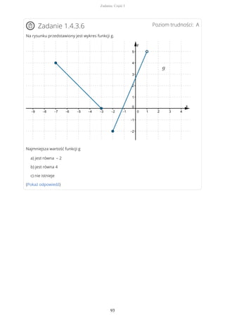 Poziom trudności: AZadanie 1.4.3.6
Na rysunku przedstawiony jest wykres funkcji g.
Najmniejsza wartość funkcji g
a) jest równa – 2
b) jest równa 4
c) nie istnieje
(Pokaż odpowiedź)
Zadania. Część I
93
 