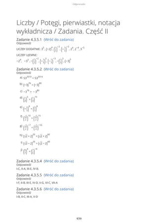 Liczby / Potęgi, pierwiastki, notacja
wykładnicza / Zadania. Część II
Zadanie 4.3.5.1 (Wróć do zadania)
Odpowiedź
LICZBY DODATNIE: 3
5
, (−2)
4
, (1
2)
−2
, (−
1
2)
−2
, 2
4
, 2
−4
, 3
−5
LICZBY UJEMNE:
−2
4
, −3
5
, −(1
2)
−2
, (−
1
3)
3
, (−
1
3)
−3
, −(1
3)
3
, (−3)
5
Zadanie 4.3.5.2 (Wróć do zadania)
Odpowiedź
Zadanie 4.3.5.4 (Wróć do zadania)
Odpowiedź
I-C, II-A, III-E, IV-B.
Zadanie 4.3.5.5 (Wróć do zadania)
Odpowiedź
I-F, II-B, III-E, IV-D, V-G, VI-C, VII-A
Zadanie 4.3.5.6 (Wróć do zadania)
Odpowiedź
I-B, II-C, III-A, V-D
53
2010
< 53
2014a)
(−3)
76
< (−3)
80b)
−3
76
> − 3
80c)
(1
4)
5
> (1
4)
10d)
(−
2
3)
8
= (2
3)
8e)
(√2
2 )
10
> (√2
2 )
15f)
(√2
2 )
−7
< (√2
2 )
−10g)
(√2 + 2)
20
< (√2 + 2)
60h)
(√2 − 2)
20
> (√2 − 2)
60i)
(6
7)
4
= (7
6)
−4j)
Odpowiedzi
939
 