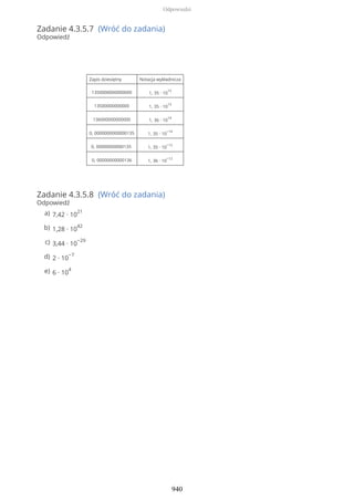 Zadanie 4.3.5.7 (Wróć do zadania)
Odpowiedź
Zapis dziesiętny Notacja wykładnicza
1350000000000000 1, 35 ∙ 10
15
13500000000000 1, 35 ∙ 10
13
136000000000000 1, 36 ∙ 10
14
0, 0000000000000135 1, 35 ∙ 10
−14
0, 00000000000135 1, 35 ∙ 10
−12
0, 00000000000136 1, 36 ∙ 10
−12
Zadanie 4.3.5.8 (Wróć do zadania)
Odpowiedź
7,42 ∙ 10
21a)
1,28 ∙ 10
42b)
3,44 ∙ 10
−29c)
2 ∙ 10
−7d)
6 ∙ 10
4e)
Odpowiedzi
940
 