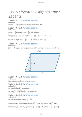 Liczby / Wyrażenia algebraiczne /
Zadania
Zadanie 4.4.2.1 (Wróć do zadania)
Odpowiedź
Iloczyn 8 ∙ 1256 jest równy 8000 + 1600 + 400 + 48.
Zadanie 4.4.2.2 (Wróć do zadania)
Odpowiedź
Jeżeli a =
1
2
x(5x − 8) oraz b =
5
2
x
2
− 4x, to a = b.
Dla dowolnej liczby x zachodzi równość (x − 2)(x + 1) = x
2
− x − 2.
Wyrażenie 2x(3 − 5x) + 10(x
2
− x + 4)jest równe 4(10 − x).
Zadanie 4.4.2.3 (Wróć do zadania)
Odpowiedź
Jeśli a > 3, to pole równoległoboku przedstawionego na rysunku jest równe
a
2
+ a − 12.
Zadanie 4.4.2.4 (Wróć do zadania)
Odpowiedź
Żadna z odpowiedzi nie jest poprawna.
Zadanie 4.4.2.5 (Wróć do zadania)
Odpowiedź
Liczba √2(√8 + √32) jest całkowita.
Liczba (√2 + 2√3)(√3 − √2) − 1 jest dodatnia.
Zadanie 4.4.2.6 (Wróć do zadania)
Odpowiedź
Liczba 35 + 7√3 jest równa 7(5 + √3).
Dla dowolnych liczb x i y wyrażenie 5x
3
y − 10xy
2
jest równe 5xy(x
2
− 2y).
Dla dowolnych liczb x i y wyrażenie x(y − 4) + 5(y − 4) jest równe (y − 4)(x + 5).
Odpowiedzi
941
 