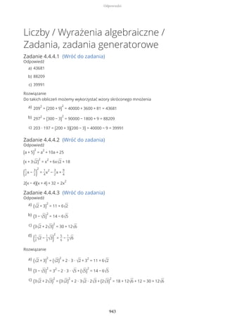 Liczby / Wyrażenia algebraiczne /
Zadania, zadania generatorowe
Zadanie 4.4.4.1 (Wróć do zadania)
Odpowiedź
Rozwiązanie
Do takich obliczeń możemy wykorzystać wzory skróconego mnożenia
Zadanie 4.4.4.2 (Wróć do zadania)
Odpowiedź
(a + 5)
2
= a
2
+ 10a + 25
(x + 3√2)
2
= x
2
+ 6x√2 + 18
(1
2
x −
3
2)
2
=
1
4
x
2
−
3
2
x +
9
4
2(x − 4)(x + 4) + 32 = 2x
2
Zadanie 4.4.4.3 (Wróć do zadania)
Odpowiedź
Rozwiązanie
43681a)
88209b)
39991c)
209
2
= (200 + 9)
2
= 40000 + 3600 + 81 = 43681a)
297
2
= (300 − 3)
2
= 90000 − 1800 + 9 = 88209b)
203 ∙ 197 = (200 + 3)(200 − 3) = 40000 − 9 = 39991c)
(√2 + 3)
2
= 11 + 6√2a)
(3 − √5)
2
= 14 − 6√5b)
(3√2 + 2√3)
2
= 30 + 12√6c)
(1
2√2 −
1
3√3)
2
=
5
6
−
1
3√6
d)
(√2 + 3)
2
= (√2)
2
+ 2 ∙ 3 ∙ √2 + 3
2
= 11 + 6√2a)
(3 − √5)
2
= 3
2
− 2 ∙ 3 ∙ √5 + (√5)
2
= 14 − 6√5b)
(3√2 + 2√3)
2
= (3√2)
2
+ 2 ∙ 3√2 ∙ 2√3 + (2√3)
2
= 18 + 12√6 + 12 = 30 + 12√6c)
Odpowiedzi
943
 