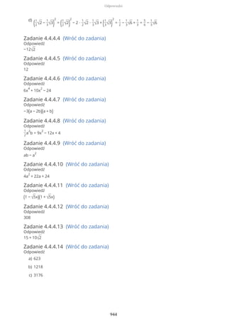 Zadanie 4.4.4.4 (Wróć do zadania)
Odpowiedź
−12√2
Zadanie 4.4.4.5 (Wróć do zadania)
Odpowiedź
12
Zadanie 4.4.4.6 (Wróć do zadania)
Odpowiedź
6x
4
+ 10x
2
− 24
Zadanie 4.4.4.7 (Wróć do zadania)
Odpowiedź
−3(a − 2b)(a + b)
Zadanie 4.4.4.8 (Wróć do zadania)
Odpowiedź
1
2
a
2
b = 9x
2
− 12x + 4
Zadanie 4.4.4.9 (Wróć do zadania)
Odpowiedź
ab − a
2
Zadanie 4.4.4.10 (Wróć do zadania)
Odpowiedź
4a
2
+ 22a + 24
Zadanie 4.4.4.11 (Wróć do zadania)
Odpowiedź
(1 − √5x)(1 + √5x)
Zadanie 4.4.4.12 (Wróć do zadania)
Odpowiedź
308
Zadanie 4.4.4.13 (Wróć do zadania)
Odpowiedź
15 + 10√2
Zadanie 4.4.4.14 (Wróć do zadania)
Odpowiedź
(1
2√2 −
1
3√3)
2
= (1
2√2)
2
− 2 ∙
1
2√2 ∙
1
3√3 + (1
3√3)
2
=
1
2
−
1
3√6 +
1
3
=
5
6
−
1
3√6
d)
623a)
1218b)
3176c)
Odpowiedzi
944
 