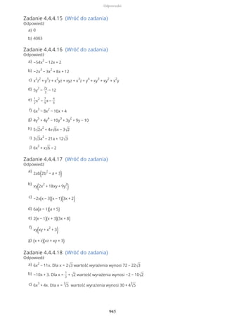 Zadanie 4.4.4.15 (Wróć do zadania)
Odpowiedź
Zadanie 4.4.4.16 (Wróć do zadania)
Odpowiedź
Zadanie 4.4.4.17 (Wróć do zadania)
Odpowiedź
Zadanie 4.4.4.18 (Wróć do zadania)
Odpowiedź
0a)
4003b)
−54x
2
− 12x + 2a)
−2x
3
− 3x
2
+ 8x + 12b)
x
2
z
2
+ y
3
z + x
2
yz + xyz + x
3
z + y
4
+ xy
3
+ xy
2
+ x
2
yc)
5y
2
−
7y
3
− 12d)
1
2
x
2
−
7
9
x −
4
9
e)
6x
3
− 8x
2
− 10x + 4f)
4y
5
+ 4y
4
− 10y
3
+ 3y
2
+ 9y − 10g)
5√2x
2
+ 4x√6x − 3√2h)
3√3a
2
− 21a + 12√3i)
6x
2
+ x√6 − 2j)
2ab(2b
2
− a + 3)a)
xy(2x
2
+ 18xy + 9y
2
)b)
−2x(x − 3)(x − 1)(3x + 2)c)
6a(a − 1)(a + 5)d)
2(x − 1)(x + 3)(3x + 8)e)
xy(xy + x
2
+ 3)f)
(x + z)(xz + xy + 3)g)
6x
2
− 11x. Dla x = 2√3 wartość wyrażenia wynosi 72 − 22√3a)
−10x + 3. Dla x =
1
2
+ √2 wartość wyrażenia wynosi −2 − 10√2b)
6x
3
+ 4x. Dla x =
3
√5 wartość wyrażenia wynosi 30 + 4
3
√5c)
Odpowiedzi
945
 
